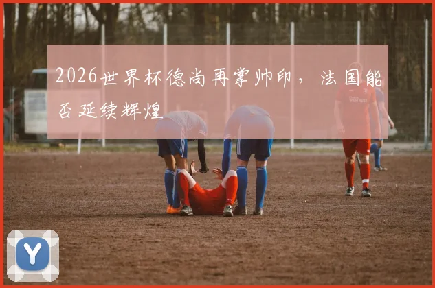 2026世界杯德尚再掌帅印，法国能否延续辉煌