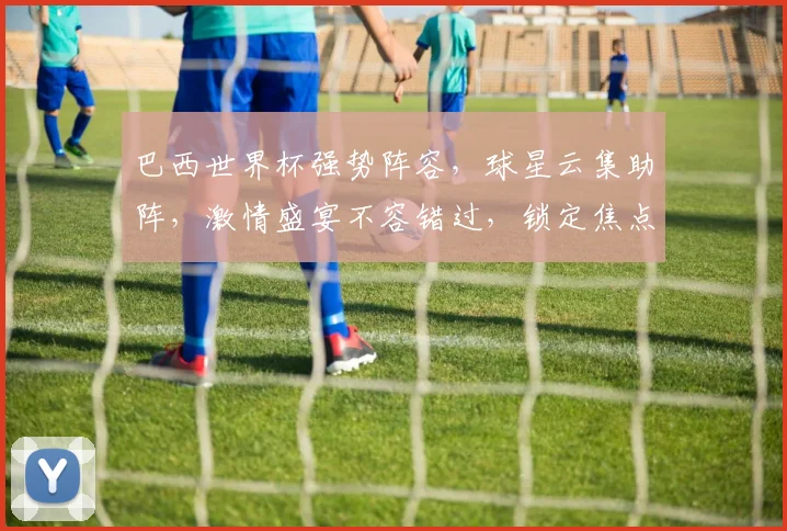巴西世界杯强势阵容，球星云集助阵，激情盛宴不容错过，锁定焦点